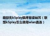 鑱旀兂k5play鎬庝箞鍙屾竻（聯(lián)想k5play怎么使用wlan直連）