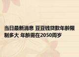 當(dāng)日最新消息 豆豆錢貸款年齡限制多大 年齡需在2050周歲