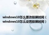 windows10怎么更改鎖屏時間（windows10怎么設置鎖屏時間）