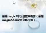 榮耀magic2怎么設(shè)置來電秀（榮耀magic2怎么設(shè)置來電頭像）