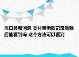 當日最新消息 支付寶借款記錄刪除后能看到嗎 這個方法可以看到