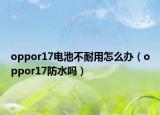 oppor17電池不耐用怎么辦（oppor17防水嗎）