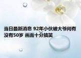 當(dāng)日最新消息 92年小伙被大爺問有沒有50歲 畫面十分搞笑