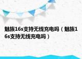 魅族16s支持無線充電嗎（魅族16s支持無線充電嗎）