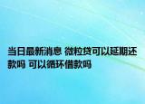 當(dāng)日最新消息 微粒貸可以延期還款嗎 可以循環(huán)借款嗎