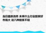 當(dāng)日最新消息 未來什么行業(yè)前景好市場大 這八種前景不錯