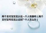 兩個支付寶實(shí)名認(rèn)證一個人有事嗎（兩個支付寶號實(shí)名認(rèn)證同一個人怎么辦）