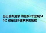 當(dāng)日最新消息 劉強東6年套現(xiàn)640億 但依舊手握京東控制權(quán)