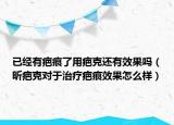 已經(jīng)有疤痕了用疤克還有效果嗎（昕疤克對于治療疤痕效果怎么樣）