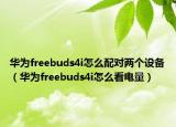 華為freebuds4i怎么配對兩個設(shè)備（華為freebuds4i怎么看電量）