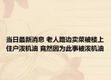 當(dāng)日最新消息 老人路邊賣菜被樓上住戶潑機(jī)油 竟然因?yàn)榇耸卤粷姍C(jī)油