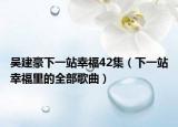 吳建豪下一站幸福42集（下一站幸福里的全部歌曲）