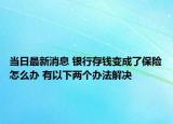 當(dāng)日最新消息 銀行存錢變成了保險(xiǎn)怎么辦 有以下兩個(gè)辦法解決