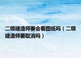 二級建造師要會看圖紙嗎（二級建造師要取消嗎）