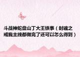 斗戰(zhàn)神蛇盤山丁大王鐵事（封魂之戒我主線都做完了還可以怎么得到）