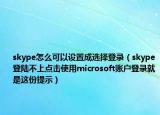 skype怎么可以設(shè)置成選擇登錄（skype登陸不上點(diǎn)擊使用microsoft賬戶登錄就是這份提示）