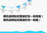 騰訊視頻如何邀請好友一起觀看（騰訊視頻如何邀請好友一起看）