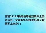 交管12123換電話號碼登錄不上去怎么辦（交管12123換手機號了登錄不上咋辦?）