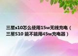 三星s10怎么使用15w無線充電（三星S10 能不能用45w充電器）