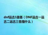 dnf遠(yuǎn)古1裝備（DNF遠(yuǎn)古一遠(yuǎn)古二遠(yuǎn)古三各指什么）