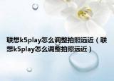聯(lián)想k5play怎么調(diào)整拍照遠(yuǎn)近（聯(lián)想k5play怎么調(diào)整拍照遠(yuǎn)近）