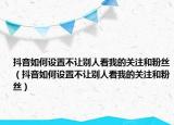 抖音如何設(shè)置不讓別人看我的關(guān)注和粉絲（抖音如何設(shè)置不讓別人看我的關(guān)注和粉絲）