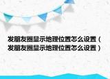 發(fā)朋友圈顯示地理位置怎么設(shè)置（發(fā)朋友圈顯示地理位置怎么設(shè)置）