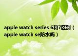 apple watch series 6和7區(qū)別（apple watch se防水嗎）