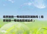 南京地鐵一號線南延到湖熟嗎（南京地鐵一號線南延線站點）