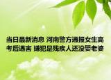 當(dāng)日最新消息 河南警方通報女生高考后遇害 嫌犯是殘疾人還沒娶老婆