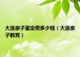 大連親子鑒定費多少錢（大連親子教育）