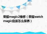 榮耀magic2維修（榮耀watch magic應(yīng)該怎么保養(yǎng)）
