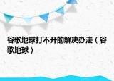 谷歌地球打不開的解決辦法（谷歌地球）