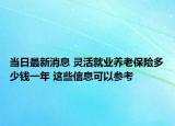 當日最新消息 靈活就業(yè)養(yǎng)老保險多少錢一年 這些信息可以參考