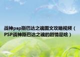 戰(zhàn)神psp斯巴達(dá)之魂圖文攻略視頻（PSP戰(zhàn)神斯巴達(dá)之魂的劇情是啥）