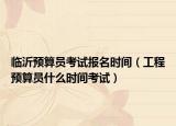 臨沂預算員考試報名時間（工程預算員什么時間考試）