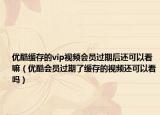 優(yōu)酷緩存的vip視頻會(huì)員過期后還可以看嘛（優(yōu)酷會(huì)員過期了緩存的視頻還可以看嗎）
