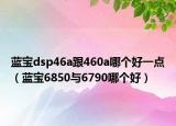 藍(lán)寶dsp46a跟460a哪個(gè)好一點(diǎn)（藍(lán)寶6850與6790哪個(gè)好）
