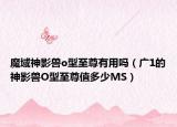 魔域神影獸o型至尊有用嗎（廣1的神影獸O型至尊值多少M(fèi)S）