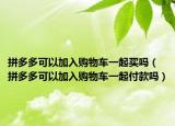 拼多多可以加入購物車一起買嗎（拼多多可以加入購物車一起付款嗎）
