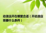 動(dòng)漫店開(kāi)在哪里合適（開(kāi)動(dòng)漫店需要什么條件）