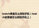 iwatch錄音怎么傳到手機（iwatch的錄音怎么轉到手機上）