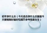 初冬穿什么女（今天適合穿什么衣服是今天要?jiǎng)倓偤米詈媒o圖片參考我是女生）