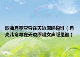 歌曲月亮彎彎在天邊原唱是誰(shuí)（月亮兒彎彎在天邊原唱女聲版是誰(shuí)）