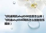 飛利浦耳機(jī)shq6500音質(zhì)怎么樣（飛利浦shq6500耳機(jī)怎么控制音樂播放）
