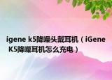 igene k5降噪頭戴耳機(jī)（iGene K5降噪耳機(jī)怎么充電）