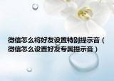 微信怎么將好友設(shè)置特別提示音（微信怎么設(shè)置好友專屬提示音）