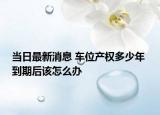 當(dāng)日最新消息 車位產(chǎn)權(quán)多少年 到期后該怎么辦