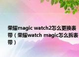 榮耀magic watch2怎么更換表帶（榮耀watch magic怎么拆表帶）