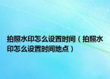 拍照水印怎么設(shè)置時間（拍照水印怎么設(shè)置時間地點）